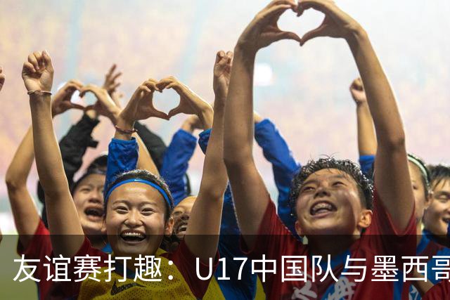 友谊赛打趣：U17中国队与墨西哥队的“高分对抗