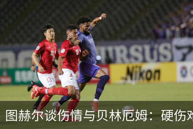 图赫尔谈伤情与贝林厄姆：硬伤难挡前路辉煌
